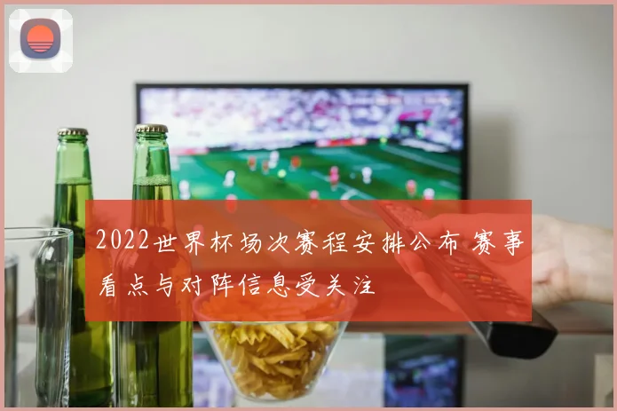 2022世界杯场次赛程安排公布 赛事看点与对阵信息受关注