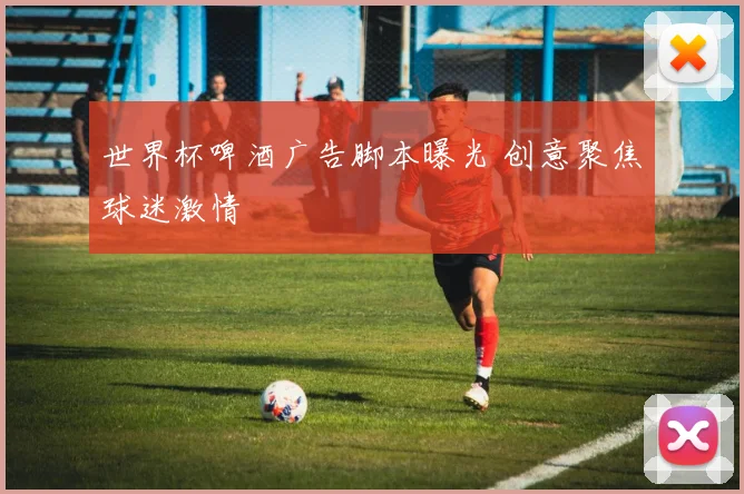 世界杯啤酒广告脚本曝光 创意聚焦球迷激情