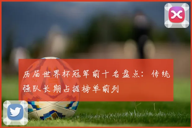 历届世界杯冠军前十名盘点:传统强队长期占据榜单前列